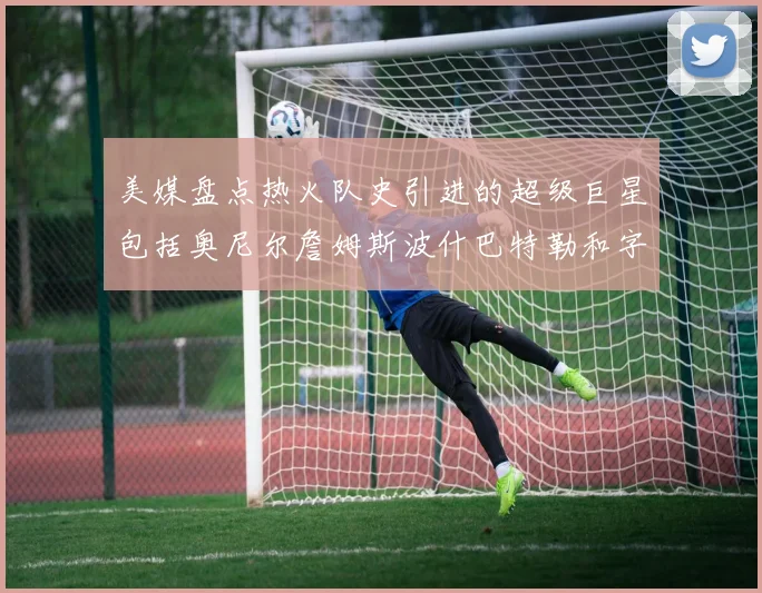 美媒盘点热火队史引进的超级巨星包括奥尼尔詹姆斯波什巴特勒和字母哥