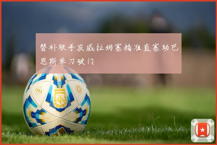 替补联手发威拉姆塞精准直塞助巴恩斯单刀破门