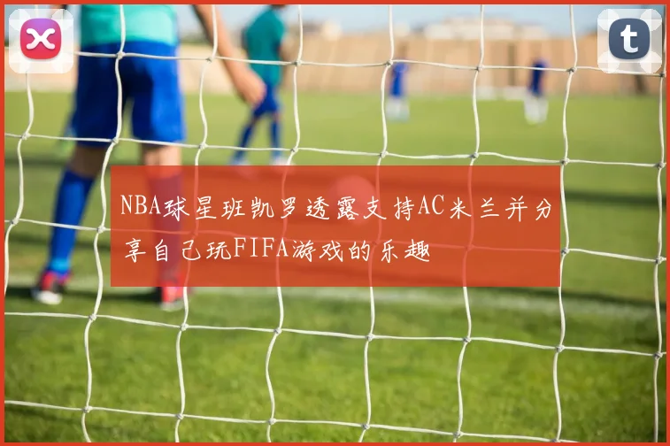 NBA球星班凯罗透露支持AC米兰并分享自己玩FIFA游戏的乐趣