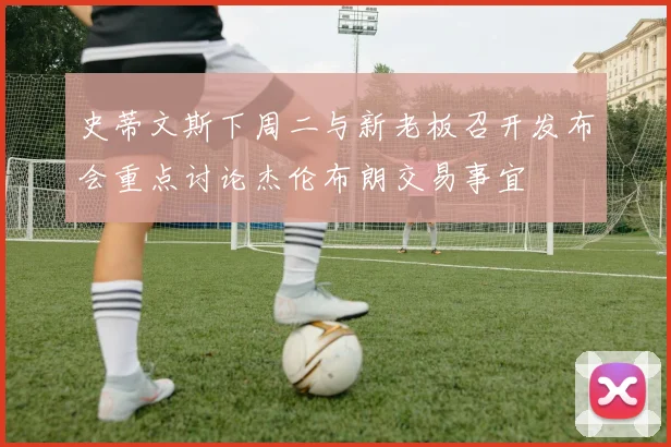 史蒂文斯下周二与新老板召开发布会重点讨论杰伦布朗交易事宜
