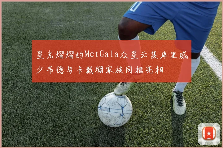 星光熠熠的MetGala众星云集库里威少韦德与卡戴珊家族同框亮相