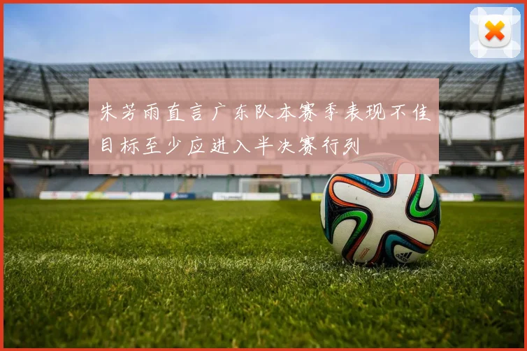 朱芳雨直言广东队本赛季表现不佳目标至少应进入半决赛行列