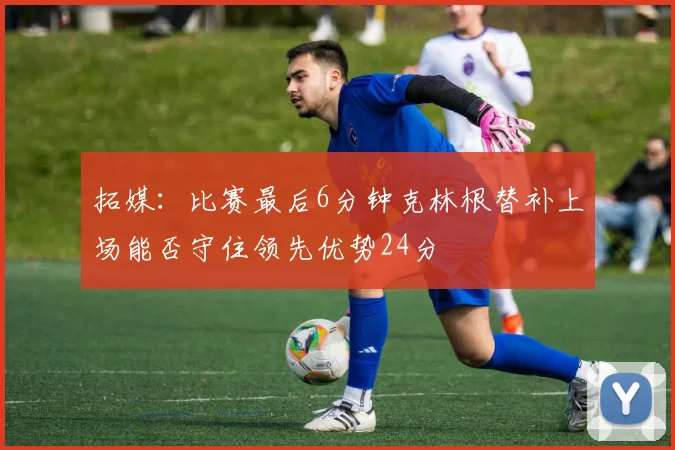 拓媒：比赛最后6分钟克林根替补上场能否守住领先优势24分