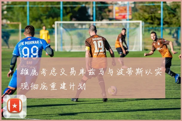 雄鹿考虑交易库兹马与波蒂斯以实现彻底重建计划