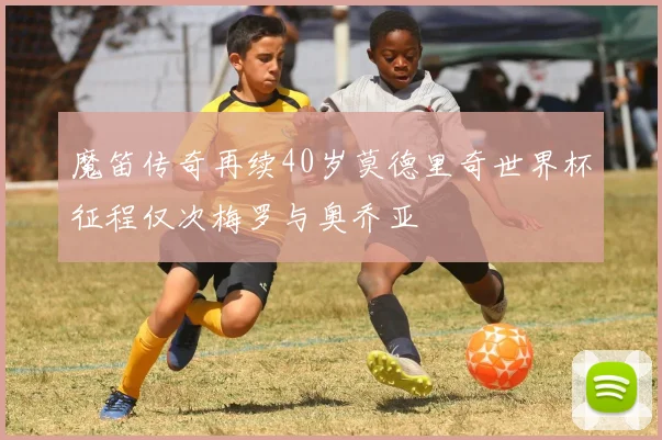 魔笛传奇再续40岁莫德里奇世界杯征程仅次梅罗与奥乔亚