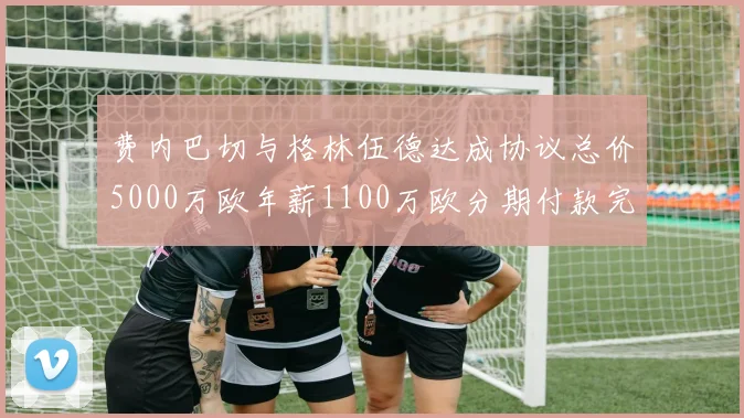 费内巴切与格林伍德达成协议总价5000万欧年薪1100万欧分期付款完成交易