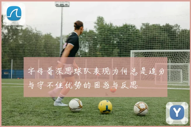 字母哥深思球队表现为何总是追分与守不住优势的困惑与反思