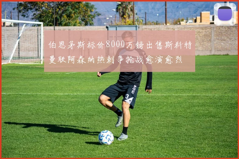 伯恩茅斯标价8000万镑出售斯科特曼联阿森纳热刺争抢战愈演愈烈