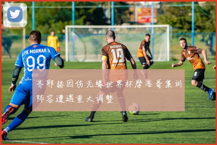 齐耶赫因伤无缘世界杯摩洛哥集训阵容遭遇重大调整