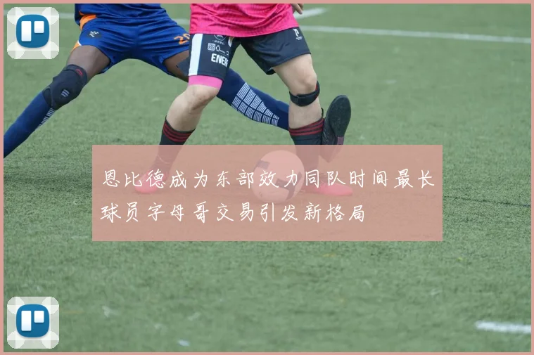 恩比德成为东部效力同队时间最长球员字母哥交易引发新格局