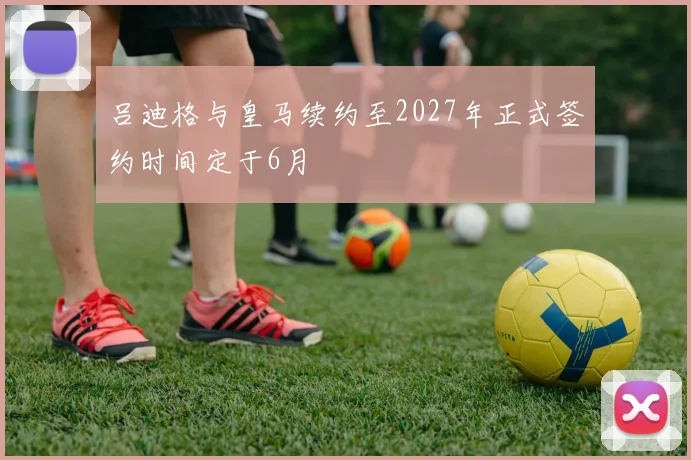 吕迪格与皇马续约至2027年正式签约时间定于6月