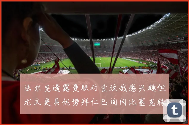 法尔克透露曼联对金玟哉感兴趣但尤文更具优势拜仁已询问比塞克转会情况