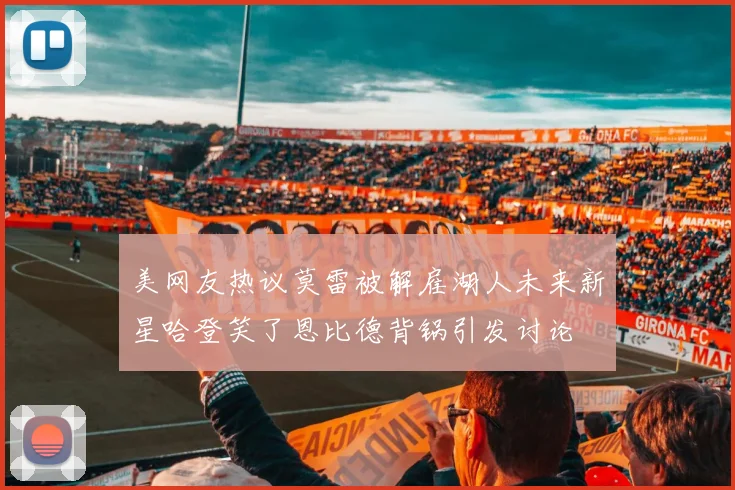美网友热议莫雷被解雇湖人未来新星哈登笑了恩比德背锅引发讨论