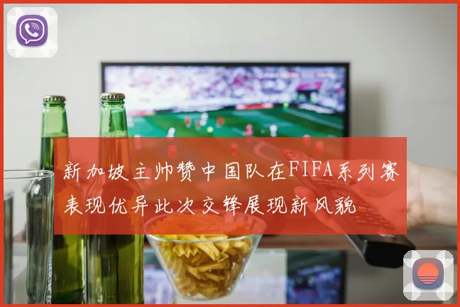 新加坡主帅赞中国队在FIFA系列赛表现优异此次交锋展现新风貌