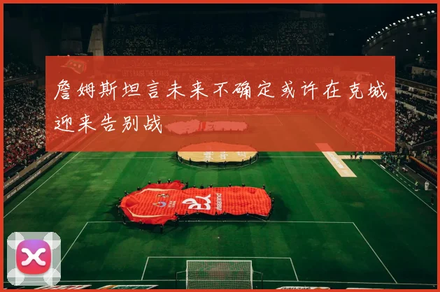 詹姆斯坦言未来不确定或许在克城迎来告别战
