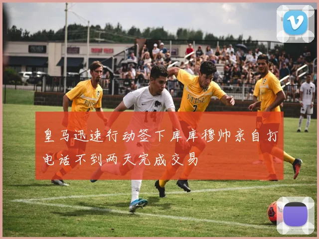 皇马迅速行动签下库库穆帅亲自打电话不到两天完成交易