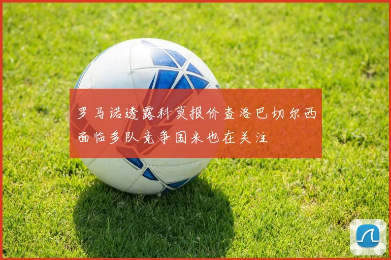 罗马诺透露科莫报价查洛巴切尔西面临多队竞争国米也在关注