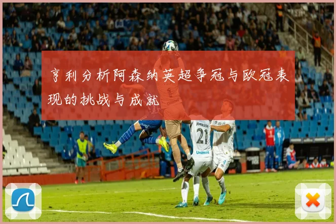 亨利分析阿森纳英超争冠与欧冠表现的挑战与成就
