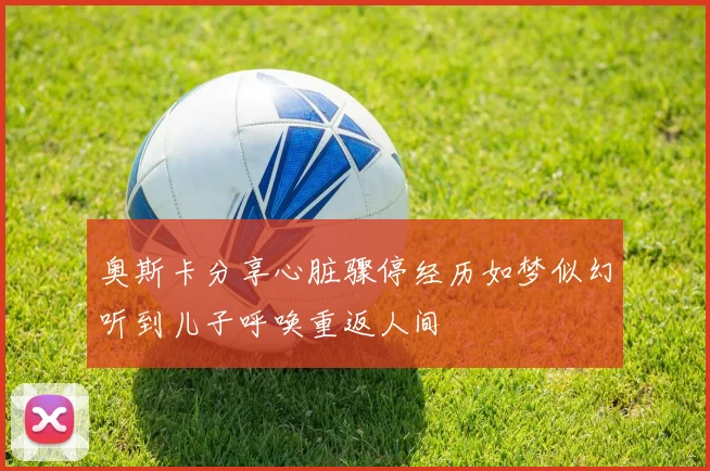 奥斯卡分享心脏骤停经历如梦似幻听到儿子呼唤重返人间