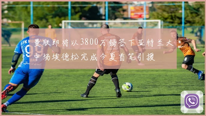 曼联即将以3800万镑签下亚特兰大中场埃德松完成今夏首笔引援