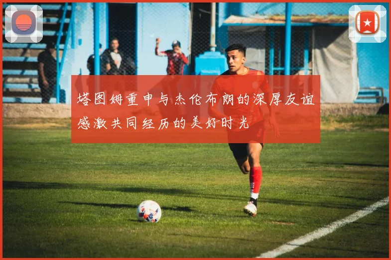 塔图姆重申与杰伦布朗的深厚友谊感激共同经历的美好时光