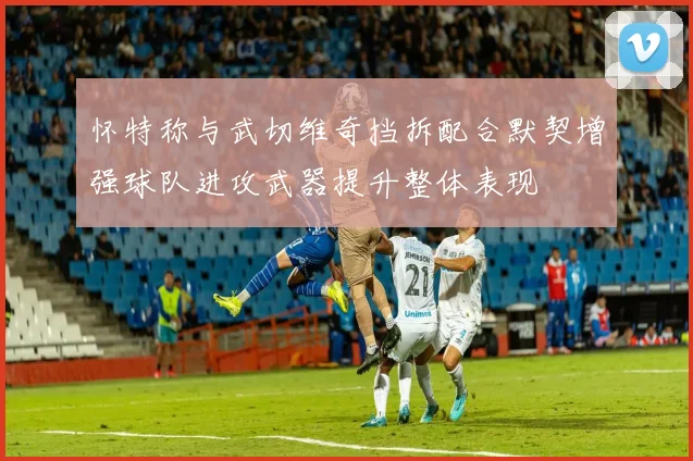 怀特称与武切维奇挡拆配合默契增强球队进攻武器提升整体表现