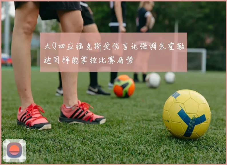 大Q回应福克斯受伤言论强调朱霍勒迪同样能掌控比赛局势