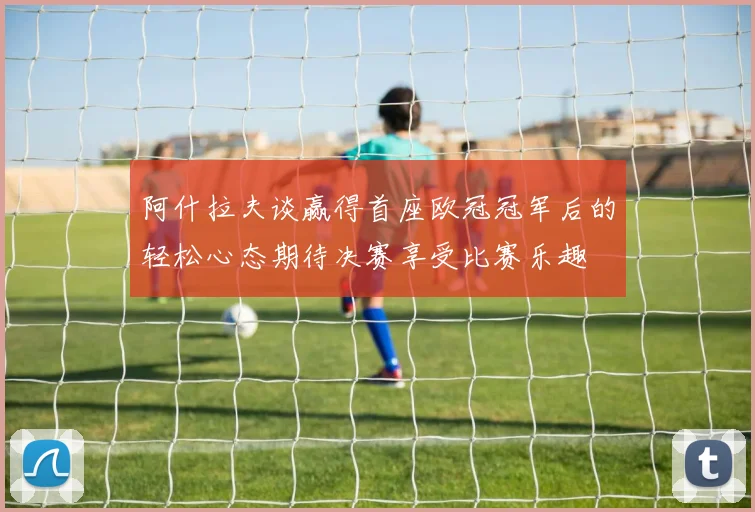 阿什拉夫谈赢得首座欧冠冠军后的轻松心态期待决赛享受比赛乐趣
