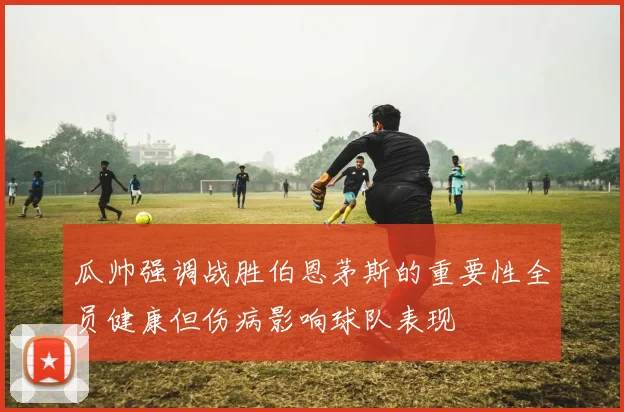瓜帅强调战胜伯恩茅斯的重要性全员健康但伤病影响球队表现